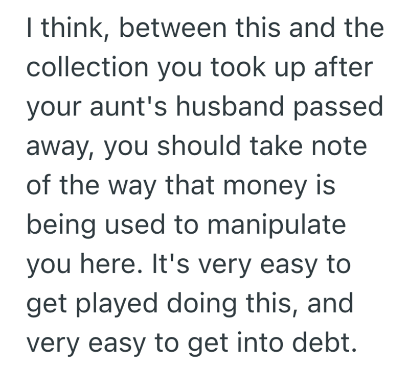 I think, between this and the collection you took up after your aunt's husband passed away, you should take note of the way that money is being used to manipulate you here. It's very easy to get played doing this, and very easy to get into debt.