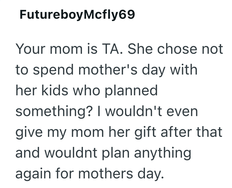 FutureboyMcfly69 Your mom is TA. She chose not to spend mother's day with her kids who planned something? I wouldn't even give my mom her gift after that and wouldnt plan anything again for mothers day.