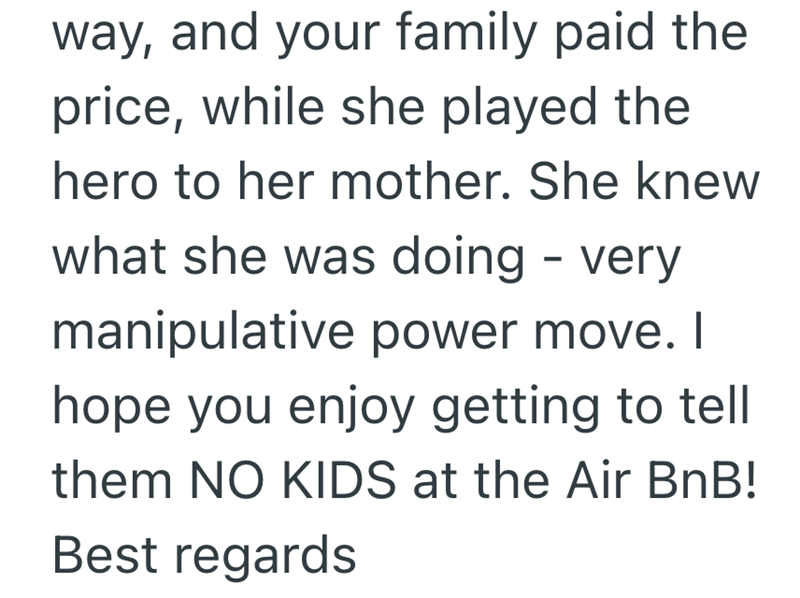 way, and your family paid the price, while she played the hero to her mother. She knew what she was doing - very manipulative power move. I hope you enjoy getting to tell them NO KIDS at the Air BnB! Best regards