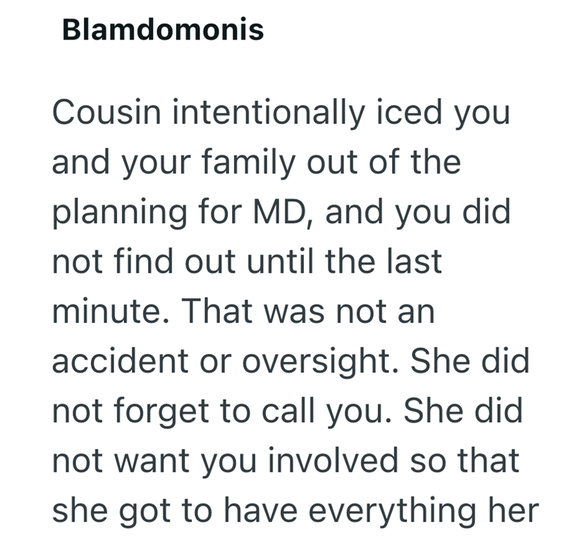 Blamdomonis Cousin intentionally iced you and your family out of the planning for MD, and you did. not find out until the last minute. That was not an accident or oversight. She did not forget to call you. She did not want you involved so that she got to have everything her