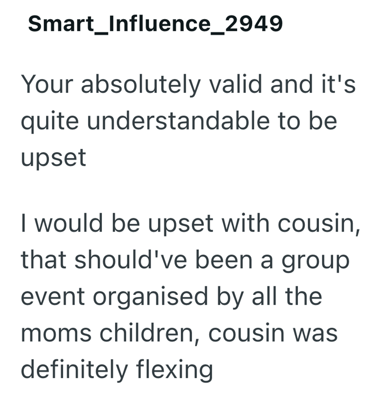 Smart_Influence_2949 Your absolutely valid and it's quite understandable to be upset I would be upset with cousin, that should've been a group event organised by all the moms children, cousin was definitely flexing