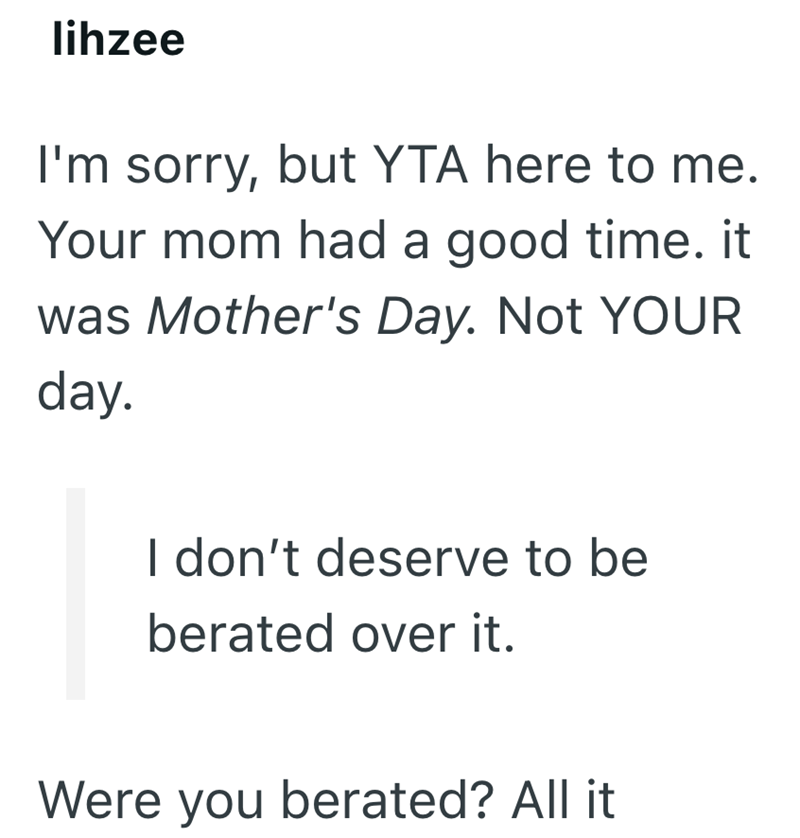 lihzee I'm sorry, but YTA here to me. Your mom had a good time. it was Mother's Day. Not YOUR day. I don't deserve to be berated over it. Were you berated? All it