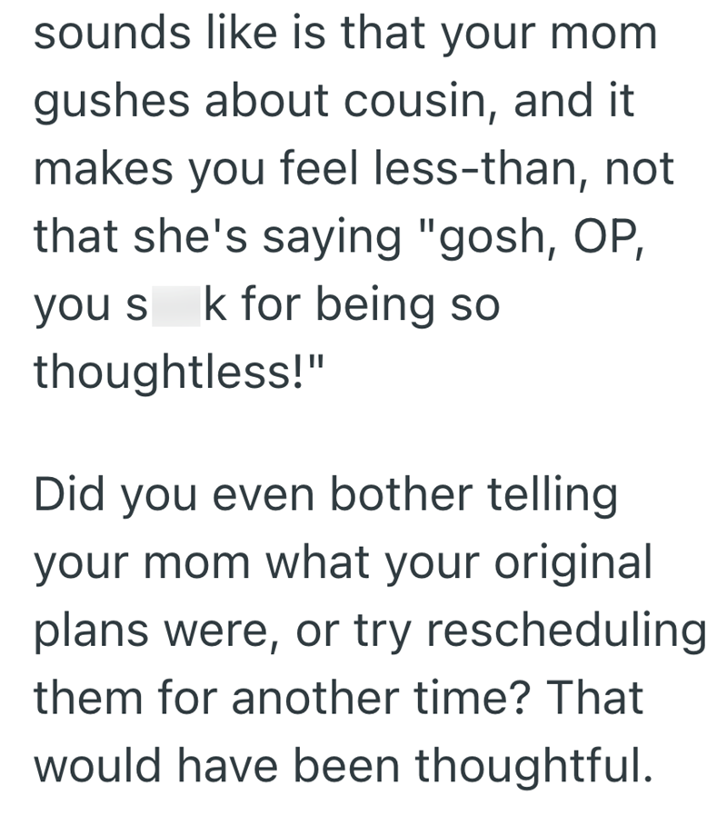sounds like is that your mom gushes about cousin, and it makes you feel less-than, not that she's saying "gosh, OP, you s k for being so thoughtless!" Did you even bother telling your mom what your original plans were, or try rescheduling them for another time? That would have been thoughtful.