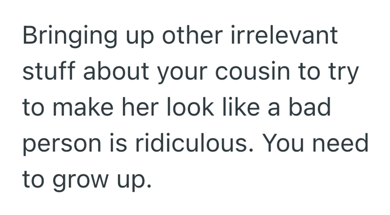 Bringing up other irrelevant stuff about your cousin to try to make her look like a bad person is ridiculous. You need to grow up.