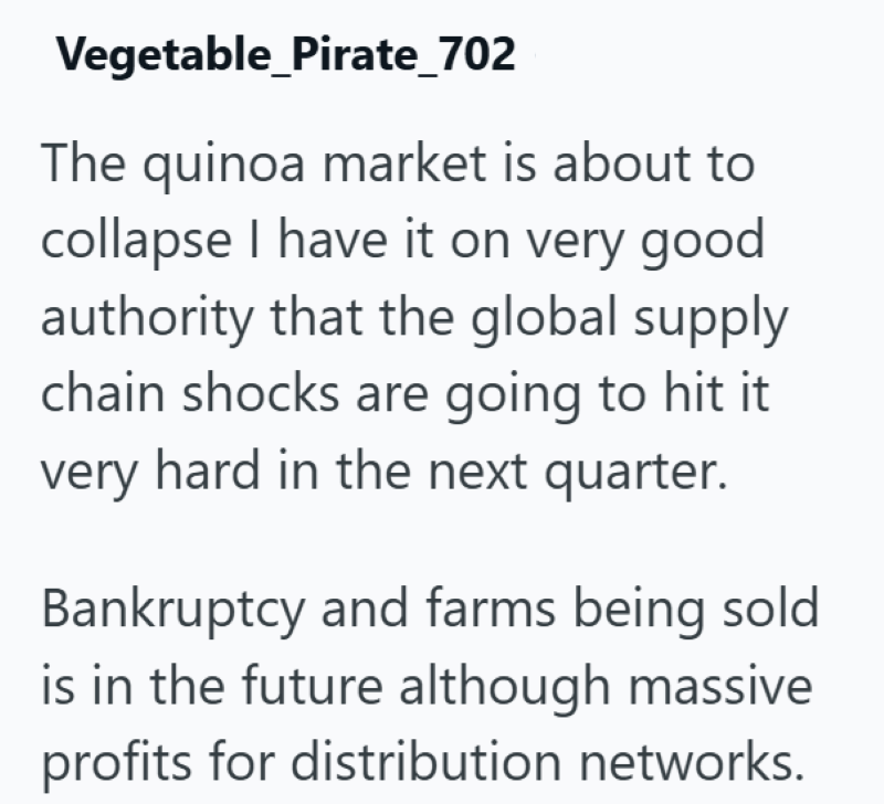 Vegetable Pirate_702 The quinoa market is about to collapse I have it on very good. authority that the global supply chain shocks are going to hit it very hard in the next quarter. Bankruptcy and farms being sold is in the future although massive profits for distribution networks.