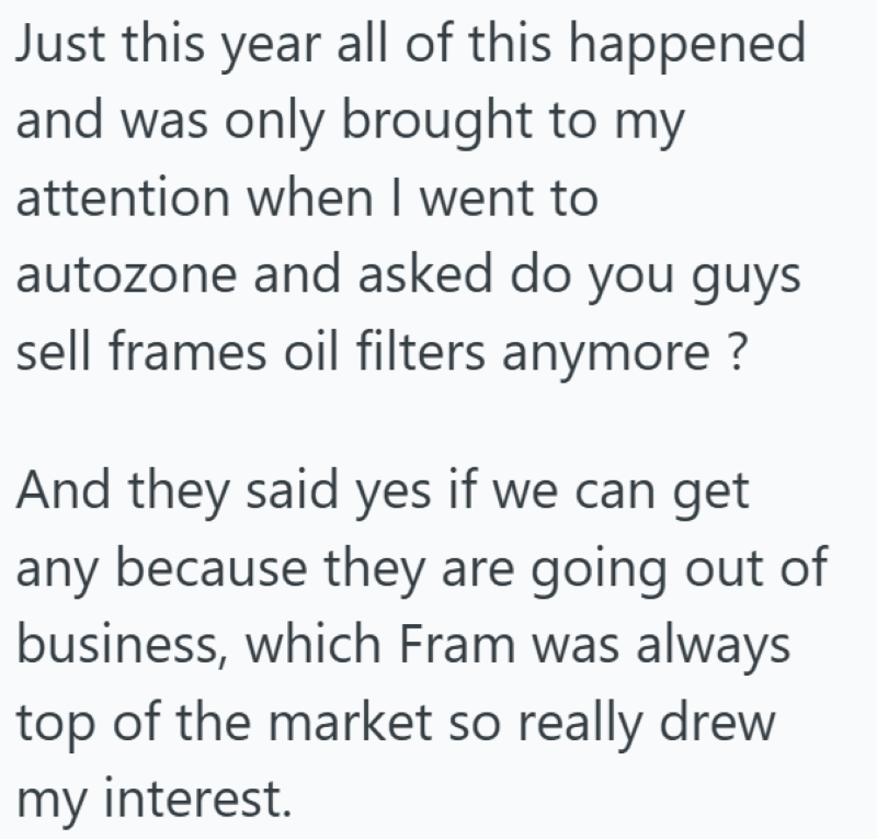 Just this year all of this happened and was only brought to my attention when I went to autozone and asked do you guys sell frames oil filters anymore ? And they said yes if we can get any because they are going out of business, which Fram was always top of the market so really drew my interest.