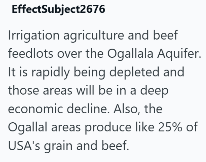 EffectSubject2676 Irrigation agriculture and beef feedlots over the Ogallala Aquifer. It is rapidly being depleted and those areas will be in a deep economic decline. Also, the Ogallal areas produce like 25% of USA's grain and beef.
