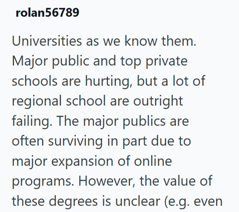 rolan56789 Universities as we know them. Major public and top private schools are hurting, but a lot of regional school are outright failing. The major publics are often surviving in part due to major expansion of online programs. However, the value of these degrees is unclear (e.g. even