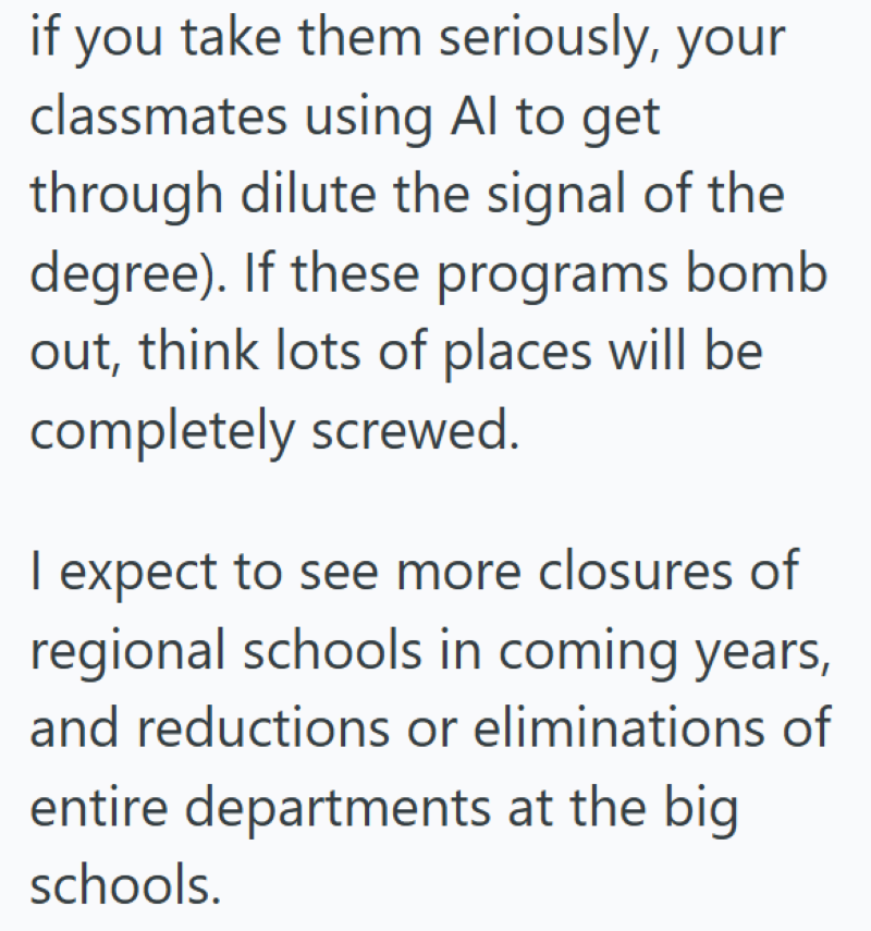 if you take them seriously, your classmates using Al to get through dilute the signal of the degree). If these programs bomb out, think lots of places will be completely screwed. I expect to see more closures of regional schools in coming years, and reductions or eliminations of entire departments at the big schools.