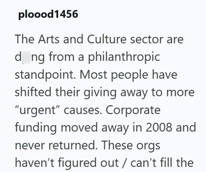 ploood1456 The Arts and Culture sector are d_ng from a philanthropic standpoint. Most people have shifted their giving away to more "urgent" causes. Corporate funding moved away in 2008 and never returned. These orgs haven't figured out / can't fill the