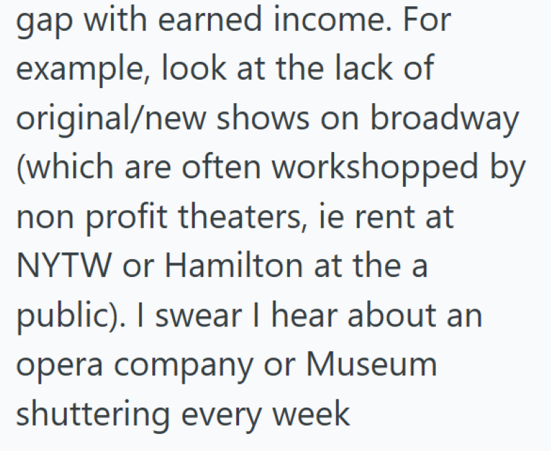 gap with earned income. For example, look at the lack of original/new shows on broadway (which are often workshopped by non profit theaters, ie rent at NYTW or Hamilton at the a public). I swear I hear about an opera company or Museum shuttering every week