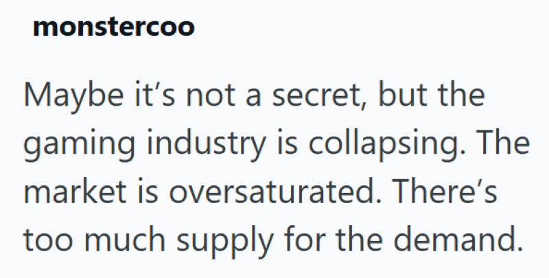 monstercoo Maybe it's not a secret, but the gaming industry is collapsing. The market is oversaturated. There's too much supply for the demand.