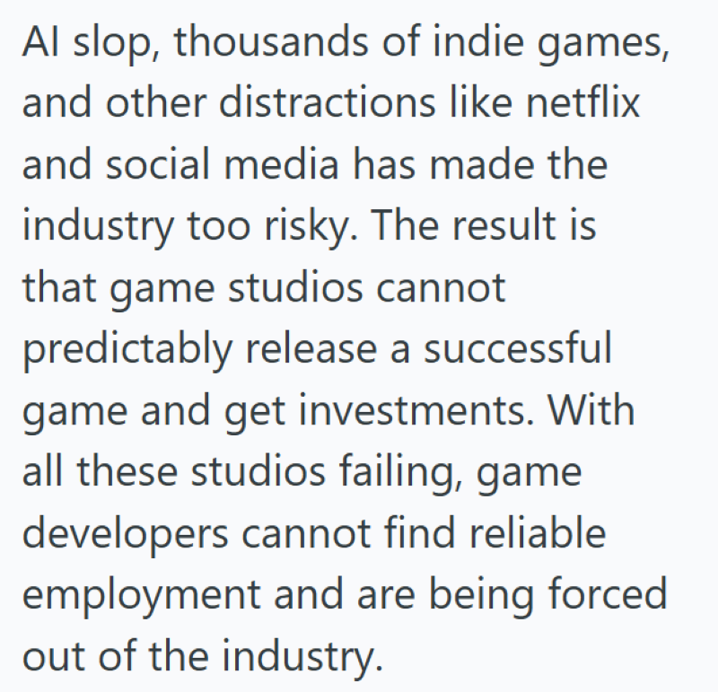 Al slop, thousands of indie games, and other distractions like netflix and social media has made the industry too risky. The result is that game studios cannot predictably release a successful game and get investments. With all these studios failing, game developers cannot find reliable employment and are being forced out of the industry.