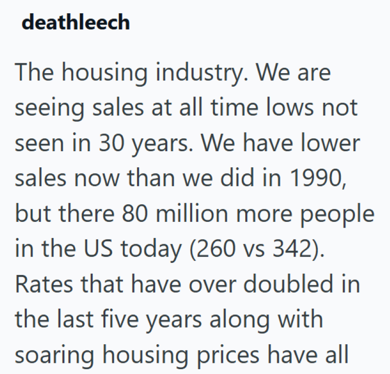 deathleech The housing industry. We are seeing sales at all time lows not seen in 30 years. We have lower sales now than we did in 1990, but there 80 million more people in the US today (260 vs 342). Rates that have over doubled in the last five years along with soaring housing prices have all