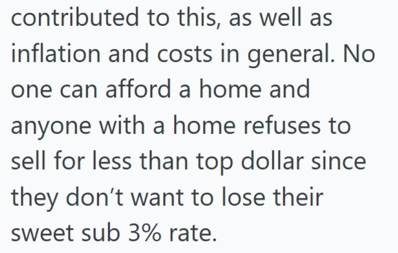 contributed to this, as well as inflation and costs in general. No one can afford a home and anyone with a home refuses to sell for less than top dollar since they don't want to lose their sweet sub 3% rate.