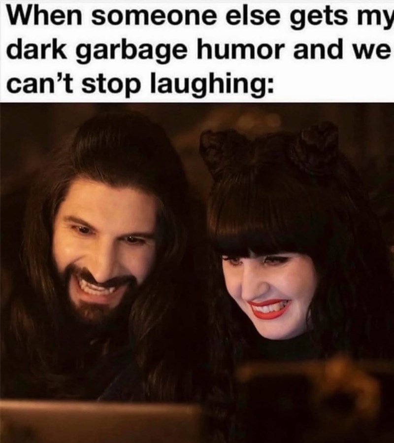 When someone else gets my dark garbage humor and we can't stop laughing: