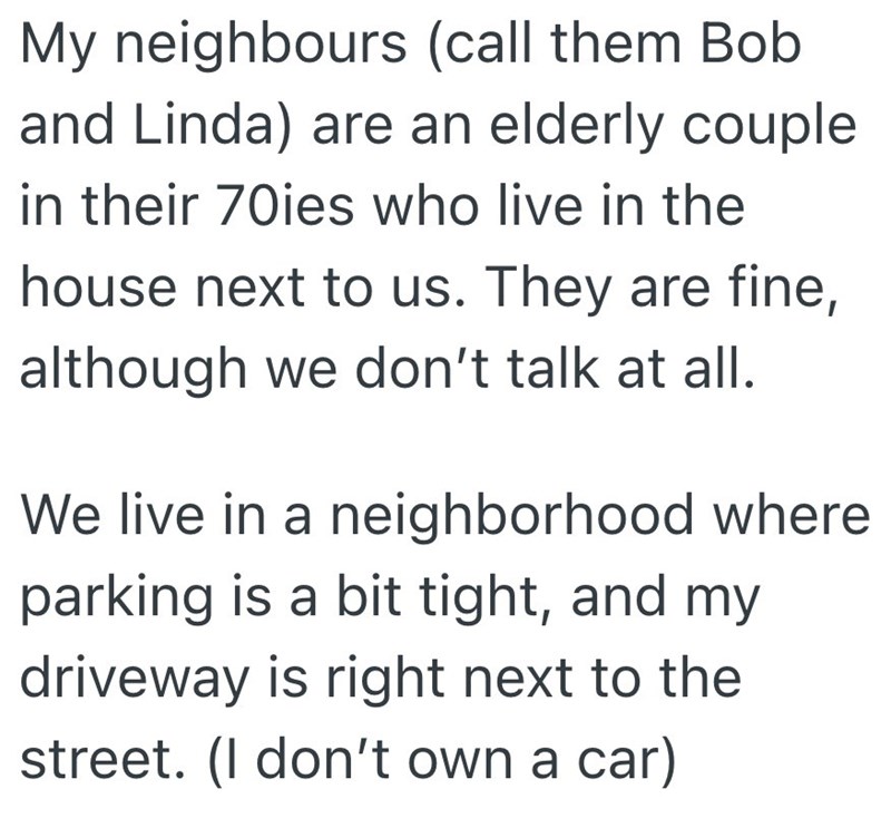 My neighbours (call them Bob and Linda) are an elderly couple in their 70ies who live in the house next to us. They are fine, although we don't talk at all. We live in a neighborhood where parking is a bit tight, and my driveway is right next to the street. (I don't own a car)