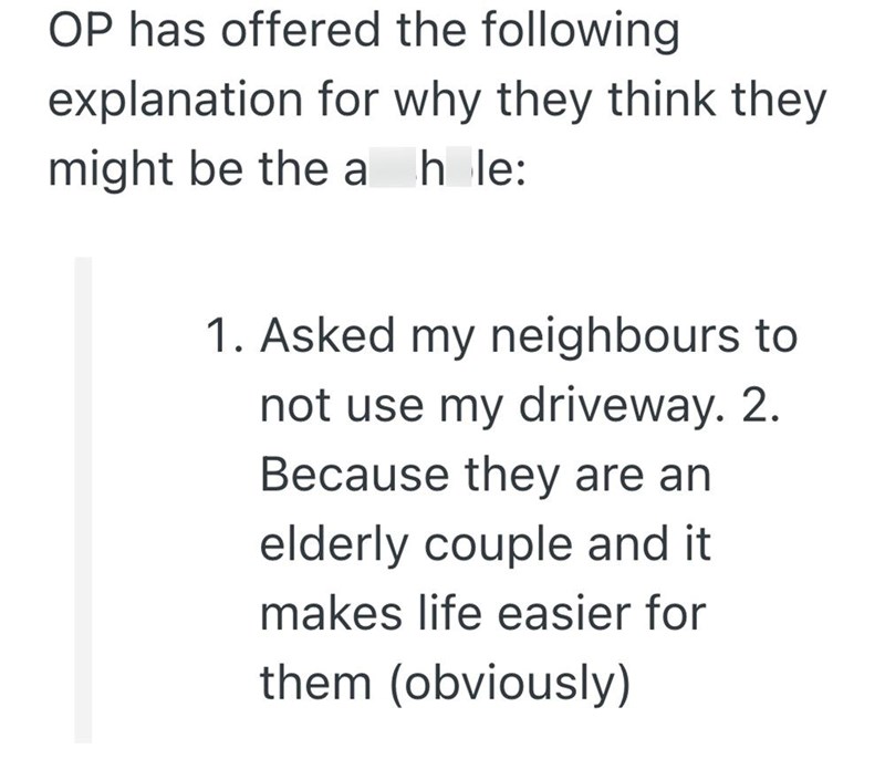 OP has offered the following explanation for why they think they might be the a hole: 1. Asked my neighbours to not use my driveway. 2. Because they are an elderly couple and it makes life easier for them (obviously)