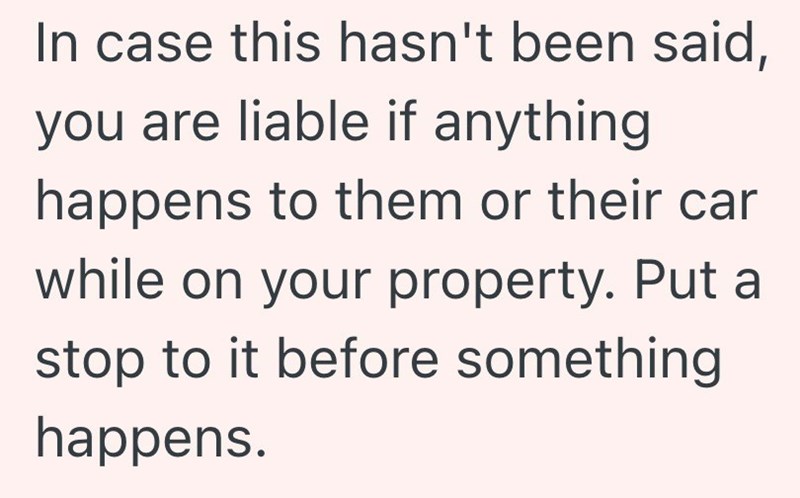 In case this hasn't been said, you are liable if anything happens to them or their car while on your property. Put a stop to it before something happens.