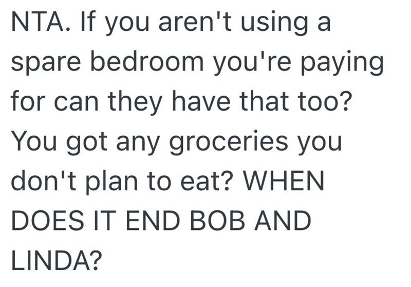 NTA. If you aren't using a spare bedroom you're paying for can they have that too? You got any groceries you don't plan to eat? WHEN DOES IT END BOB AND LINDA?