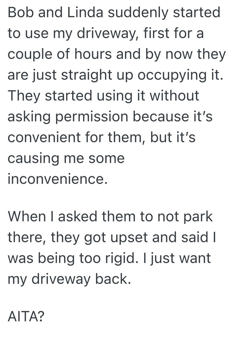 Bob and Linda suddenly started to use my driveway, first for a couple of hours and by now they are just straight up occupying it. They started using it without asking permission because it's convenient for them, but it's causing me some inconvenience. When I asked them to not park there, they got upset and said I was being too rigid. I just want my driveway back. AITA?