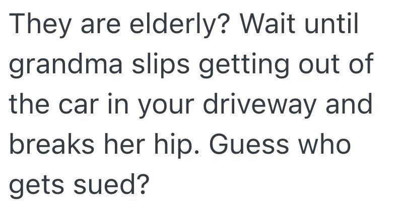 They are elderly? Wait until grandma slips getting out of the car in your driveway and breaks her hip. Guess who gets sued?