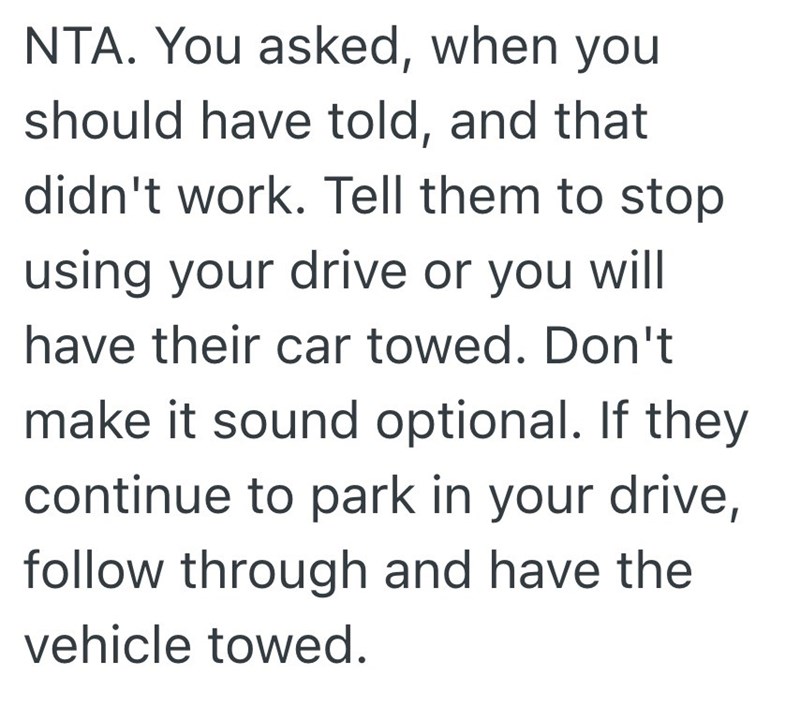 NTA. You asked, when you should have told, and that didn't work. Tell them to stop using your drive or you will have their car towed. Don't make it sound optional. If they continue to park in your drive, follow through and have the vehicle towed.