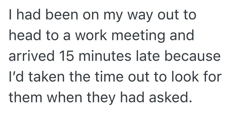 I had been on my way out to head to a work meeting and arrived 15 minutes late because I'd taken the time out to look for them when they had asked.