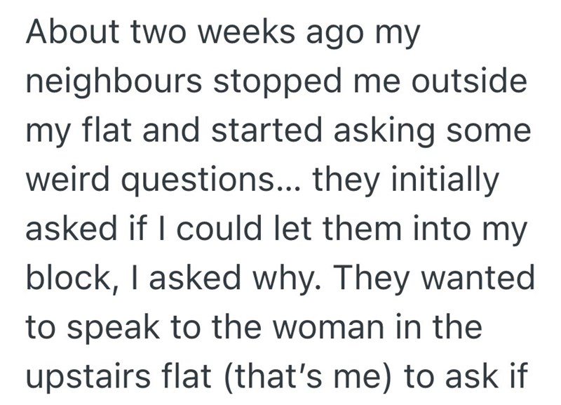 About two weeks ago my neighbours stopped me outside my flat and started asking some weird questions... they initially asked if I could let them into my block, I asked why. They wanted to speak to the woman in the upstairs flat (that's me) to ask if