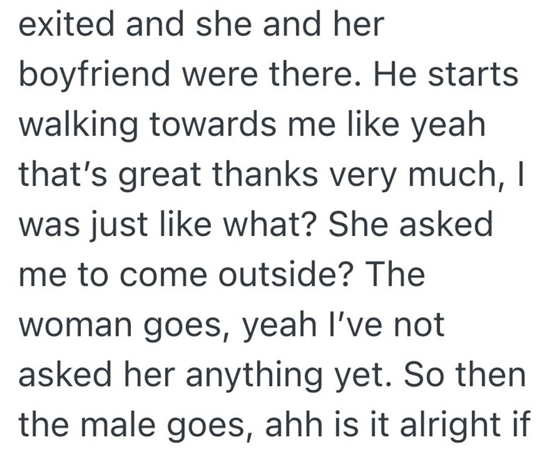 exited and she and her boyfriend were there. He starts walking towards me like yeah that's great thanks very much, I was just like what? She asked me to come outside? The woman goes, yeah I've not asked her anything yet. So then the male goes, ahh is it alright if