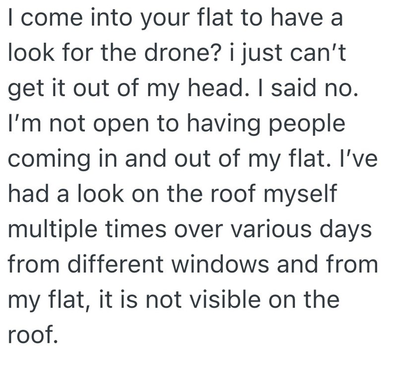 I come into your flat to have a look for the drone? i just can't get it out of my head. I said no. I'm not open to having people coming in and out of my flat. I've had a look on the roof myself multiple times over various days from different windows and from my flat, it is not visible on the roof.