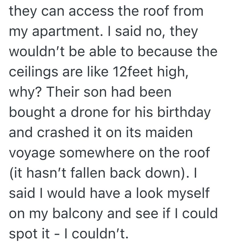 they can access the roof from my apartment. I said no, they wouldn't be able to because the ceilings are like 12feet high, why? Their son had been bought a drone for his birthday and crashed it on its maiden voyage somewhere on the roof (it hasn't fallen back down). I said I would have a look myself on my balcony and see if I could spot it I couldn't. -