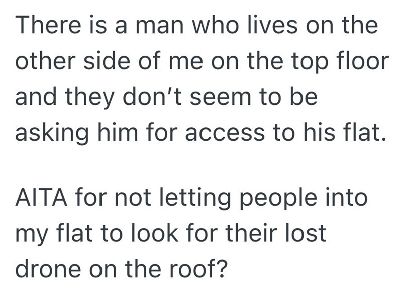 There is a man who lives on the other side of me on the top floor and they don't seem to be asking him for access to his flat. AITA for not letting people into my flat to look for their lost drone on the roof?