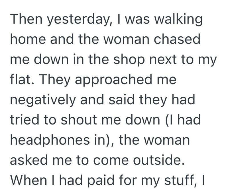 Then yesterday, I was walking. home and the woman chased me down in the shop next to my flat. They approached me negatively and said they had tried to shout me down (I had headphones in), the woman asked me to come outside. When I had paid for my stuff, I