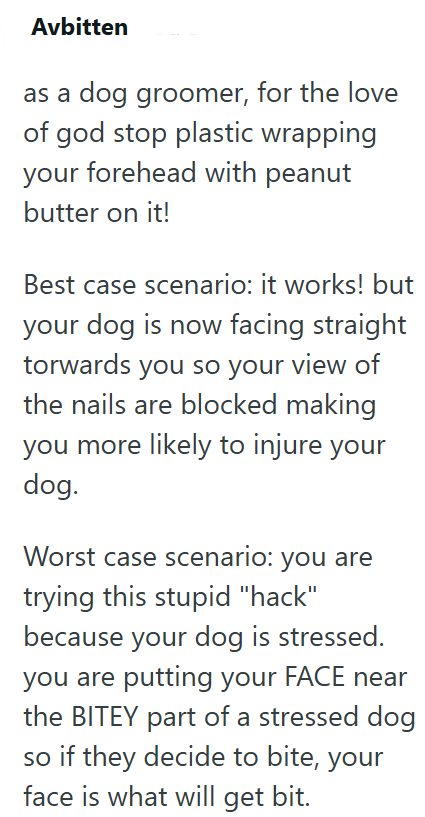 Avbitten as a dog groomer, for the love of god stop plastic wrapping your forehead with peanut butter on it! Best case scenario: it works! but your dog is now facing straight torwards you so your view of the nails are blocked making you more likely to injure your dog. Worst case scenario: you are trying this stupid "hack" because your dog is stressed. you are putting your FACE near the BITEY part of a stressed dog so if they decide to bite, your face is what will get bit.