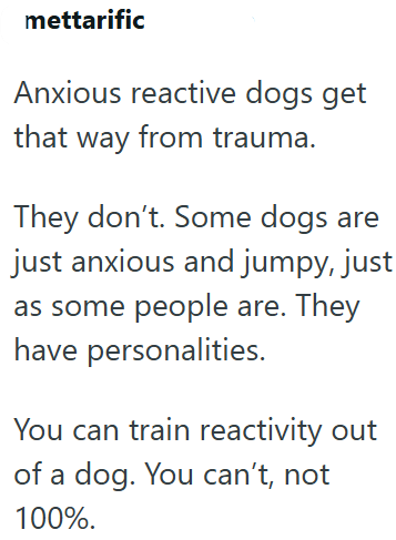 mettarific Anxious reactive dogs get that way from trauma. They don't. Some dogs are just anxious and jumpy, just as some people are. They have personalities. You can train reactivity out of a dog. You can't, not 100%.