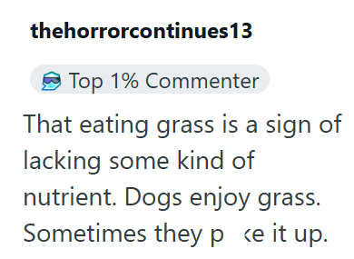 thehorrorcontinues 13 Top 1% Commenter That eating grass is a sign of lacking some kind of nutrient. Dogs enjoy grass. Sometimes they p <e it up.