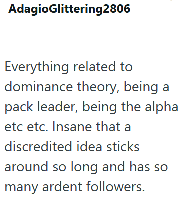 AdagioGlittering2806 Everything related to dominance theory, being a pack leader, being the alpha etc etc. Insane that a discredited idea sticks around so long and has so many ardent followers.
