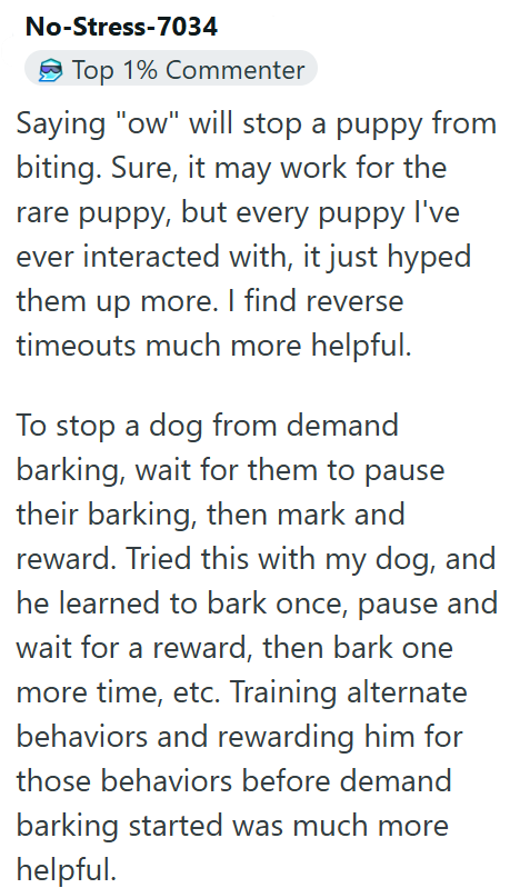 No-Stress-7034 Top 1% Commenter Saying "ow" will stop a puppy from biting. Sure, it may work for the rare puppy, but every puppy I've ever interacted with, it just hyped them up more. I find reverse timeouts much more helpful. To stop a dog from demand barking, wait for them to pause their barking, then mark and reward. Tried this with my dog, and he learned to bark once, pause and wait for a reward, then bark one more time, etc. Training alternate behaviors and rewarding him for those behaviors