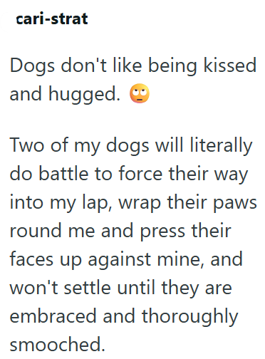 cari-strat Dogs don't like being kissed and hugged. Two of my dogs will literally do battle to force their way into my lap, wrap their paws round me and press their faces up against mine, and won't settle until they are embraced and thoroughly smooched.