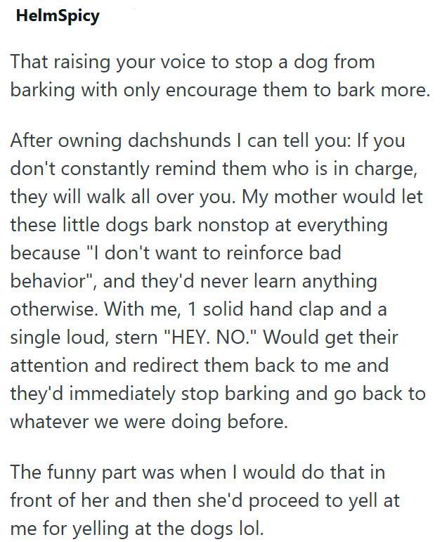 HelmSpicy That raising your voice to stop a dog from barking with only encourage them to bark more. After owning dachshunds I can tell you: If you don't constantly remind them who is in charge, they will walk all over you. My mother would let these little dogs bark nonstop at everything because "I don't want to reinforce bad behavior", and they'd never learn anything otherwise. With me, 1 solid hand clap and a single loud, stern "HEY. NO." Would get their attention and redirect them back to me a