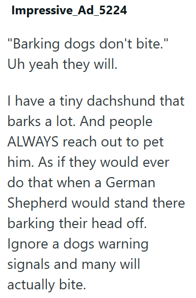 Impressive Ad_5224 "Barking dogs don't bite." Uh yeah they will. have a tiny dachshund that barks a lot. And people ALWAYS reach out to pet him. As if they would ever do that when a German Shepherd would stand there barking their head off. Ignore a dogs warning signals and many will actually bite.