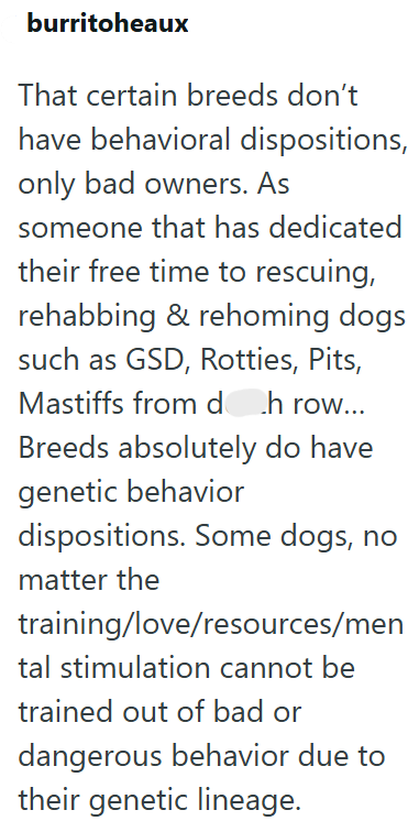 burritoheaux That certain breeds don't have behavioral dispositions, only bad owners. As someone that has dedicated their free time to rescuing, rehabbing & rehoming dogs such as GSD, Rotties, Pits, Mastiffs from doh row... Breeds absolutely do have genetic behavior dispositions. Some dogs, no matter the training/love/resources/men tal stimulation cannot be trained out of bad or dangerous behavior due to their genetic lineage.
