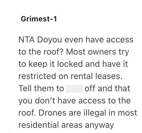 Grimest-1 NTA Doyou even have access to the roof? Most owners try to keep it locked and have it restricted on rental leases. Tell them to off and that you don't have access to the roof. Drones are illegal in most residential areas anyway