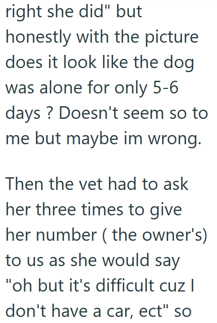 right she did" but honestly with the picture does it look like the dog was alone for only 5-6 days? Doesn't seem so to me but maybe im wrong. Then the vet had to ask her three times to give her number (the owner's) to us as she would say "oh but it's difficult cuz I don't have a car, ect" so