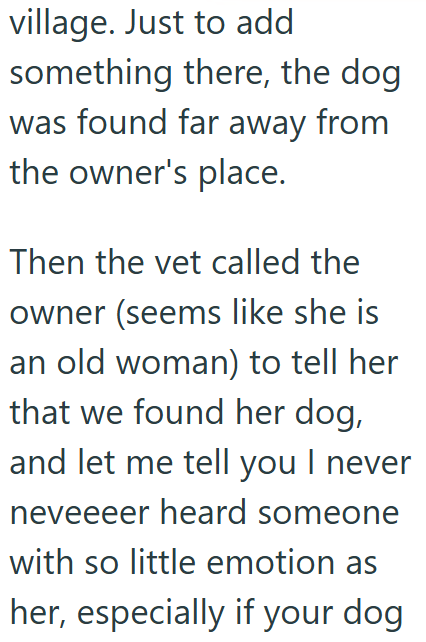 village. Just to add something there, the dog was found far away from the owner's place. Then the vet called the owner (seems like she is an old woman) to tell her that we found her dog, and let me tell you I never neveeeer heard someone with so little emotion as her, especially if your dog