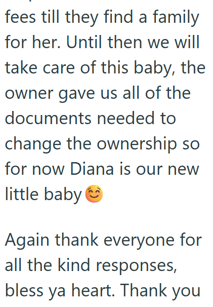 fees till they find a family for her. Until then we will take care of this baby, the owner gave us all of the documents needed to change the ownership so for now Diana is our new little baby Again thank everyone for all the kind responses, bless ya heart. Thank you