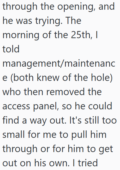 through the opening, and he was trying. The morning of the 25th, I told management/maintenanc e (both knew of the hole) who then removed the access panel, so he could find a way out. It's still too small for me to pull him through or for him to get out on his own. I tried