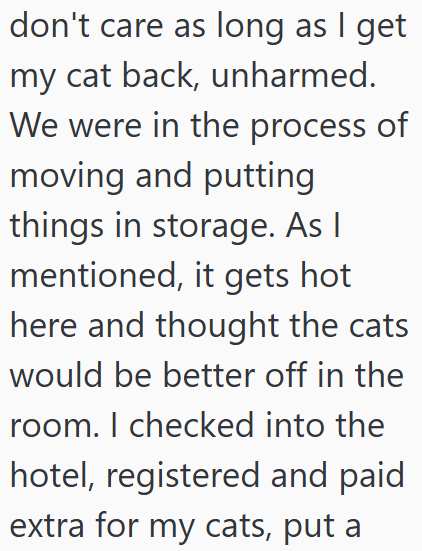 don't care as long as I get my cat back, unharmed. We were in the process of moving and putting things in storage. As I mentioned, it gets hot here and thought the cats would be better off in the room. I checked into the hotel, registered and paid extra for my cats, put a