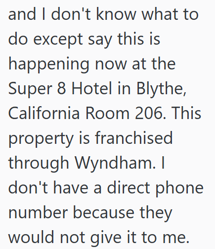 and I don't know what to do except say this is happening now at the Super 8 Hotel in Blythe, California Room 206. This property is franchised through Wyndham. I don't have a direct phone number because they would not give it to me.